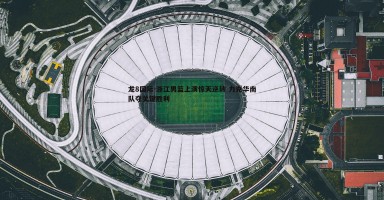 龙8国际-浙江男篮上演惊天逆转 力克华南队夺关键胜利