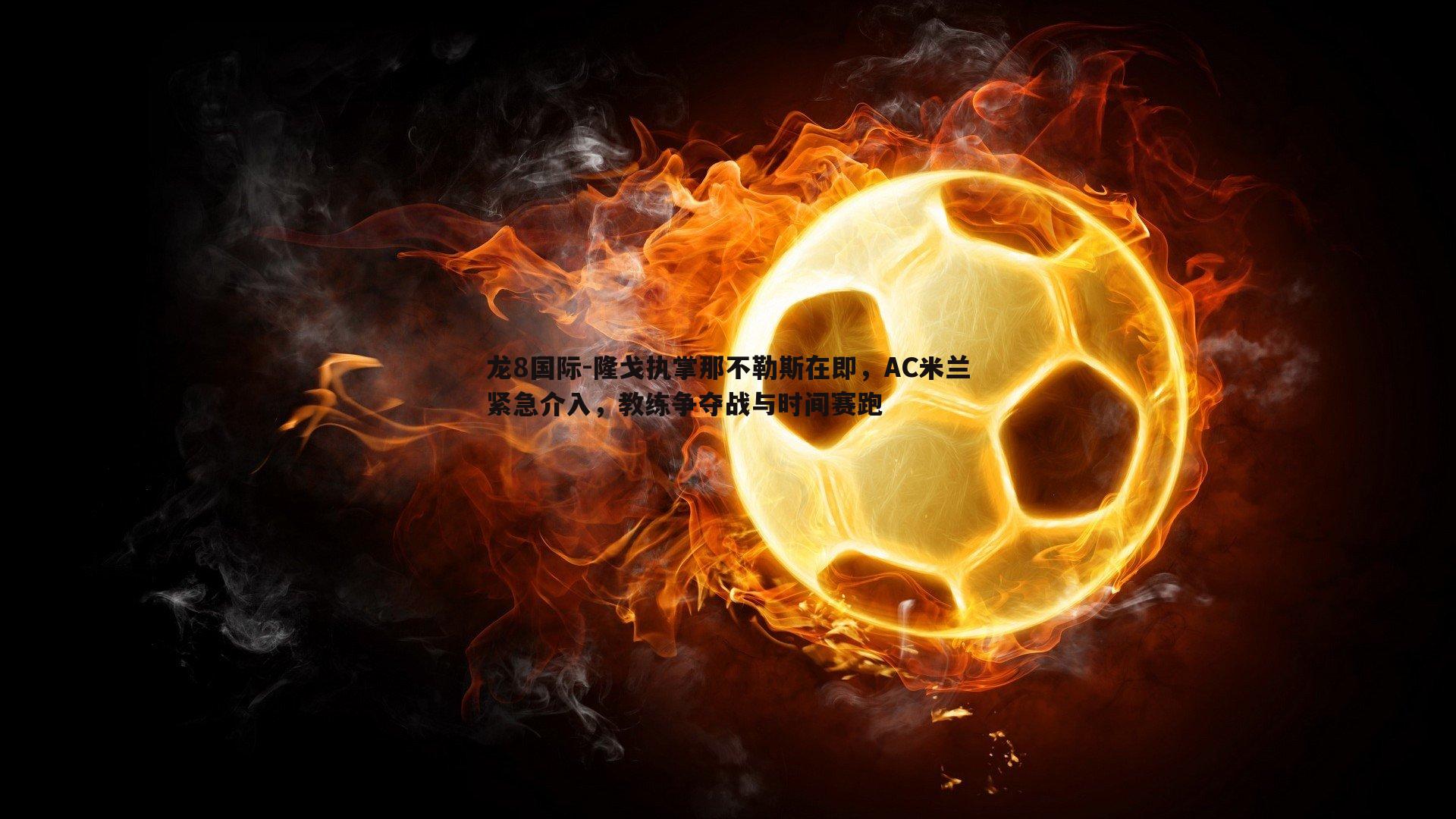 龙8国际-隆戈执掌那不勒斯在即,AC米兰紧急介入,教练争夺战与时间赛跑-第2张图片-龙8国际 龙8国际-隆戈执掌那不勒斯在即,AC米兰紧急介入,教练争夺战与时间赛跑-第2张图片-龙8国际